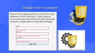 Create Form Validation
Explore how to apply JavaScript to create form input
validation on form submission. Check values to
ensure they meet requirements set within JavaScript
conditions. Update element input field messages.
 