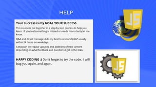HELP
Your success is my GOAL YOUR SUCCESS
This course is put together in a step by step process to help you
learn. If you feel something is missed or needs more clarity let me
know.
Q&A and direct messages I do my best to respond ASAP usually
within 24 hours on weekdays.
I also plan on regular updates and additions of new content
depending on what feedback and questions I get in the Q&A.
HAPPY CODING :) Don’t forget to try the code. I will
bug you again, and again.
 