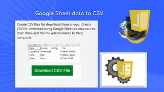 Google Sheet data to CSV
Create CSV files for download from arrays. Create
CSV for download using Google Sheet as data source.
User clicks and the file will download to their
computer.
 