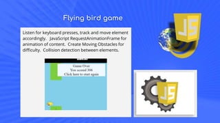 Flying bird game
Listen for keyboard presses, track and move element
accordingly. JavaScript RequestAnimationFrame for
animation of content. Create Moving Obstacles for
difficulty. Collision detection between elements.
 