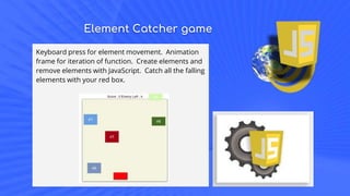 Element Catcher game
Keyboard press for element movement. Animation
frame for iteration of function. Create elements and
remove elements with JavaScript. Catch all the falling
elements with your red box.
 