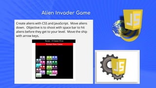 Alien Invader Game
Create aliens with CSS and JavaScript. Move aliens
down. Objective is to shoot with space bar to hit
aliens before they get to your level. Move the ship
with arrow keys.
 
