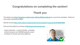 Congratulations on completing the section!
Thank you
This ebook uses https://developer.mozilla.org/en-US/docs/Web/JavaScript as a source for examples. Check out
more about JavaScript at MDN.
Get this Course https://www.udemy.com/javascript-course-projects/?couponCode=SLIDESHARE
Find out more about my courses at http://www.discoveryvip.com/
Course instructor : Laurence Svekis - providing
online training to over 500,000 students across
hundreds of courses and many platforms.
 