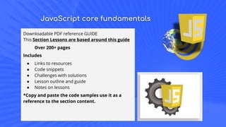 JavaScript core fundamentals
Downloadable PDF reference GUIDE
This Section Lessons are based around this guide
Over 200+ pages
Includes
● Links to resources
● Code snippets
● Challenges with solutions
● Lesson outline and guide
● Notes on lessons
*Copy and paste the code samples use it as a
reference to the section content.
 