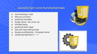 JavaScript core fundamentals
● Commenting in code
● Why we comment
● JavaScript Variables
● Assign values - let, const, var
● Variable Setup
● JavaScript Data Types
● Get user input with prompt
● Quotes and Backticks - Template Literal
● JavaScript Operators * - / +
 