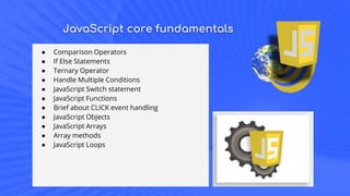 JavaScript core fundamentals
● Comparison Operators
● If Else Statements
● Ternary Operator
● Handle Multiple Conditions
● JavaScript Switch statement
● JavaScript Functions
● Brief about CLICK event handling
● JavaScript Objects
● JavaScript Arrays
● Array methods
● JavaScript Loops
 