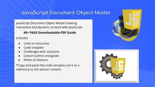 JavaScript Document Object Model
JavaScript Document Object Model creating
interactive and dynamic content with JavaScript
60+ PAGE Downloadable PDF Guide
Includes
● Links to resources
● Code snippets
● Challenges with solutions
● Lesson outline and guide
● Notes on lessons
*Copy and paste the code samples use it as a
reference to the section content.
 
