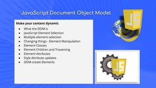 JavaScript Document Object Model
Make your content dynamic
● What the DOM is
● JavaScript Element Selection
● Multiple element selection
● Changing things - Element Manipulation
● Element Classes
● Element Children and Traversing
● Element Attributes
● Style Attribute updates
● DOM create Elements
 