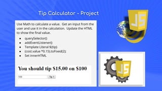 Tip Calculator - Project
Use Math to calculate a value. Get an input from the
user and use it in the calculation. Update the HTML
to show the final value.
● querySelector()
● addEventListener()
● Template Literal ${tip}
● (cost.value *0.15).toFixed(2);
● Set innerHTML
 