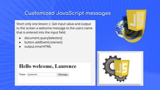 Customized JavaScript messages
Short only one lesson :) Get input value and output
to the screen a welcome message to the users name
that is entered into the input field.
● document.querySelector()
● button.addEventListener()
● output.innerHTML
 