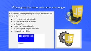 Changing by time welcome message
Customized message using JavaScript dependent on
time of day
● document.querySelector()
● button.addEventListener()
● style.cssText
● const date = new Date();
● output.style.backgroundColor
● output.innerHTML
 