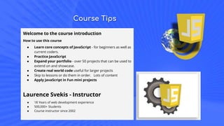 Course Tips
Welcome to the course introduction
How to use this course
● Learn core concepts of JavaScript - for beginners as well as
current coders.
● Practice JavaScript
● Expand your portfolio - over 50 projects that can be used to
extend on and showcase.
● Create real world code useful for larger projects
● Skip to lessons or do them in order. Lots of content
● Apply JavaScript in Fun mini projects
Laurence Svekis - Instructor
● 18 Years of web development experience
● 500,000+ Students
● Course instructor since 2002
 