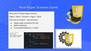 Rock Paper Scissors Game
Who wins ??? Rock Paper Scissors
Paper > Rock > Scissors > Paper > Rock
Pick one at random - see who wins
● Apply Logic conditions for win
● Math.random();
● if (computerSelection < 0.34) {
 