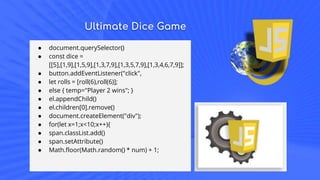 Ultimate Dice Game
● document.querySelector()
● const dice =
[[5],[1,9],[1,5,9],[1,3,7,9],[1,3,5,7,9],[1,3,4,6,7,9]];
● button.addEventListener("click",
● let rolls = [roll(6),roll(6)];
● else { temp="Player 2 wins"; }
● el.appendChild()
● el.children[0].remove()
● document.createElement("div");
● for(let x=1;x<10;x++){
● span.classList.add()
● span.setAttribute()
● Math.floor(Math.random() * num) + 1;
 