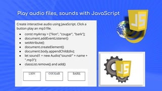 Play audio files, sounds with JavaScript
Create interactive audio using JavaScript. Click a
button play an mp3 file.
● const myArray = ["lion", "cougar", "bark"];
● document.addEventListener()
● setAttribute()
● document.createElement()
● document.body.appendChild(div);
● let sound1 = new Audio("sound/" + name +
".mp3");
● classList.remove() and add()
 