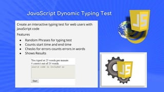 JavaScript Dynamic Typing Test
Create an interactive typing test for web users with
JavaScript code
Features
● Random Phrases for typing test
● Counts start time and end time
● Checks for errors counts errors in words
● Shows Results
 