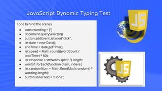JavaScript Dynamic Typing Test
Code behind the scenes
● const wording = [‘’]
● document.querySelector()
● button.addEventListener("click",
● let date = new Date();
● endTime = date.getTime();
● let speed = Math.round((wordCount /
totalTime) * 60);
● let response = strWords.split(" ").length;
● words1.forEach(function (item, index) {
● let randomNum = Math.floor(Math.random() *
wording.length);
● button.innerText = "Done";
 