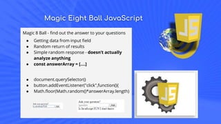 Magic Eight Ball JavaScript
Magic 8 Ball - find out the answer to your questions
● Getting data from input field
● Random return of results
● Simple random response - doesn’t actually
analyze anything
● const answerArray = [....]
● document.querySelector()
● button.addEventListener("click",function(){
● Math.floor(Math.random()*answerArray.length)
 