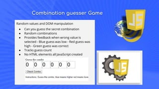 Combination guesser Game
Random values and DOM manipulation
● Can you guess the secret combination
● Random combinations
● Provides feedback when wrong value is
selected - Blue guess was low - Red guess was
high - Green guess was correct
● Tracks guess count
● No HTML elements all JavaScript created
 
