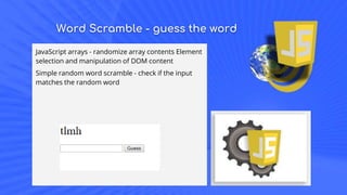 Word Scramble - guess the word
JavaScript arrays - randomize array contents Element
selection and manipulation of DOM content
Simple random word scramble - check if the input
matches the random word
 