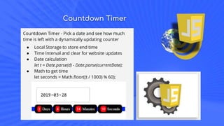 Countdown Timer
Countdown Timer - Pick a date and see how much
time is left with a dynamically updating counter
● Local Storage to store end time
● Time Interval and clear for website updates
● Date calculation
let t = Date.parse(d) - Date.parse(currentDate);
● Math to get time
let seconds = Math.floor((t / 1000) % 60);
 