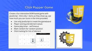 Click Popper Game
Create a fun interactive DOM based game with
JavaScript. Click only + items as they show up, see
how much you can score in the time provided.
● Use only JavaScript to create the gameboard
● Player scoring and element values
● Game play timer - setTimeout
● Math random for random position
● Click tracking for hits of element
 