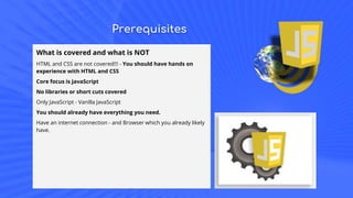 Prerequisites
What is covered and what is NOT
HTML and CSS are not covered!!! - You should have hands on
experience with HTML and CSS
Core focus is JavaScript
No libraries or short cuts covered
Only JavaScript - Vanilla JavaScript
You should already have everything you need.
Have an internet connection - and Browser which you already likely
have.
 