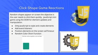 Click Shape Game Reactions
Random shapes appear on screen the objective is
the user needs to click them quickly. JavaScript mini
game using the DOM for element updates and
manipulation.
● Only JavaScript to style and create elements
● Add event listeners
● Position elements on the screen setTimeout
● Random Color Short Function
 