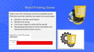 Word Finding Game
Hover over the red boxes to find scrambled words.
Click the one that matches the select this word value.
● Random reorder word letters
● Words from array
● Con time it takes to solve all the words
● Manipulate elements to show red Select and
show word when hover occurs.
 