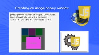 Creating an image popup window
JavaScript event listeners on images. Once clicked
image shows in div and rest of the screen is
darkened. Close the div send back to hidden.
 