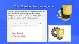 Word Guessing Hangman game
Create a dynamic and interactive game from scratch.
Create interactive letter buttons, dynamically.
Random word from an array. Check for letters in
word show results with feedback visually.
 