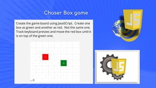 Chaser Box game
Create the game board using JavaSCript. Create one
box as green and another as red. Not the same one.
Track keyboard presses and move the red box until it
is on top of the green one.
 