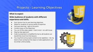 Projects - Learning Objectives
What to expect
Wide Audience of students with different
experience and skills.
● Each Section has its own learning objectives
● Made for students of various levels of expertise
● Fast pace learning - right to the point
● Content stays on the objectives
● You can 2X the video speed - I don’t mind - nor will I know
● Step by step approach
● Code is presented in simplified format so all students can
benefit the most from the lessons
● You may find some project content to be repetitive - I do my
best to have variety but the steps to make applications can
be similar unfortunately .
 