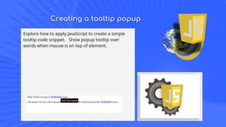 Creating a tooltip popup
Explore how to apply JavaScript to create a simple
tooltip code snippet. Show popup tooltip over
words when mouse is on top of element.
 
