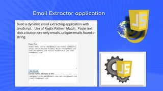 Email Extractor application
Build a dynamic email extracting application with
JavaScript. Use of RegEx Pattern Match. Paste text
click a button see only emails, unique emails found in
string.
 