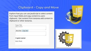 Clipboard - Copy and Move
Explore how you can use JavaScript to select content
from input fields and copy content to users
clipboard. Get content from textarea add content to
clipboard or other textarea.
 