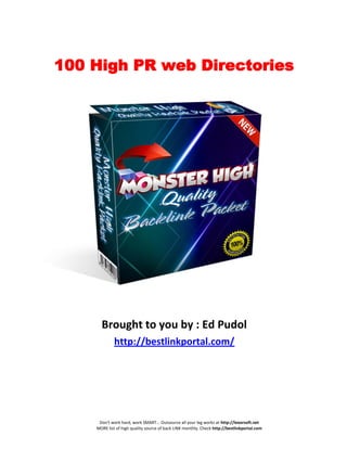 100 High PR web Directories




      Brought to you by : Ed Pudol
             http://bestlinkportal.com/




     Don't work hard, work SMART... Outsource all your leg works at http://lexorsoft.net
    MORE list of high quality source of back LINK monthly. Check http://bestlinkportal.com
 