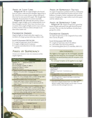 ANGEL OE LIGHT LORE                                                      ANGEL OE SUPREMACY TACTICS
    R e l i g i o n D C 2 4 : A n angel o f l i g h t is the bound       A n angel o f supremacy positions itself at a chokepoint
form o f a deity's subconscious thoughts, appearing in                   or other tactically important location and uses astral
the Astral Sea as a m o t e o f pure energy until given                  brilliance. It targets a melee combatant with summons
direction by m o r e powerful angels. T h e thought that                 to justice, bringing the target within r e a c h o f its spear
originally formed it drives its actions eternally.                       and the radiant zone.
    R e l i g i o n D C 2 9 : Although directed by a deity's
thoughts, angels oflight c a n act independently to see                  ANGEL OF SUPREMACY LORE
those thoughts enacted. T h e r e have even b e e n rare                     R e l i g i o n D C 2 4 : Angels o f supremacy guard the
occasions w h e n angels oflight acted in ways contrary                  h o m e s o f gods and protect the gods' favored mortal
to their creators' ethos in zealous attempts to see                      servants. T h e y are also the b a c k b o n e o f strike force
those ideas m a d e real.                                                groups for a deity.


ENCOUNTER GROUPS                                                         ENCOUNTER GROUPS
Angels oflight are found with other angels or as                         A n angel of supremacy is the vanguard o f any strike
m e m b e r s o f a larger group enforcing a deity's will.               force sent by the gods.

Level 2 2 Encounter ( X P 2 4 , 5 5 0 )                                  Level 2 4 E n c o u n t e r ( X P 3 0 , 3 5 0 )
•   1 angel o f supremacy (level 2 4 soldier)                            •     3 angels o f supremacy (level 2 4 soldier)
•   8 angels oflight (level 2 3 minion)                                  •     1 deva fallen star (level 2 6 artillery)
•   1 m a r u t concordant (level 2 2 elite controller,                  •     1 tormenting ghost (level 2 1 controller, MM 1 1 7 )
    MM 8 5 )


ANGEL OE SUPREMACY                                                                             ARCHANGEL
A N G E L S OF S U P R E M A C Y A R E T H E STRONGEST o f the           The highest of all angels are the Archangels, powerful
angelic fighters.                                                        beings from the Astral Sea. An archangel is the ultimate
                                                                         authority in an astral dominion with the exception of the
Angel of Supremacy                               Level 2 4 Soldier       actual deity.
Large immortal humanoid (angel)                               XP 6,050        The archangel template can be applied to any angel.
Initiative +19          Senses Perception +18
HP 226; Bloodied 113                                                         Archangel                                        Elite Controller
AC 40; Fortitude 38, Reflex 36, W i l l 35                                   (angel)                                                   XP Elite
Immune fear; Resist 15 radiant
                                                                             Saving Throws +2
Speed 8, fly 12 (hover)
                                                                             Action Point 1
© Spear (standard; at-will) • Thunder, Weapon
                                                                             Hit Points +8 per level + Constitution score
    Reach 3; +31 vs. AC; 1 d10 + 9 damage plus 1 dl 0 thunder
                                                                             Powers
    damage.
                                                                             + Avenging Strike (when an ally within 5 squares of the
-y Light of Justice (standard; encounter) • Radiant                            archangel drops to 0 hit points; at-will)
    Ranged 10; +29 vs. Fortitude; 2d10 + 9 radiant damage. EJFect:             The archangel shifts 2 squares and makes a melee basic
    The target is marked until the end of the encounter.                       attack as a free action.
    Summons to Justice (minor 1/round; at-will)
                                                                               Overwhelming Presence (standard; encounter) • Radiant
    Ranged sight; targets creatures marked by the angel of
                                                                               Close burst 5, targets enemies; level + 4 vs. Will; 1d8 +
    supremacy; no attack roll; the angel of supremacy pulls the
                                                                               Wisdom modifier radiant damage, and the target is stunned
    target 1 square.
                                                                                until the end of the archangel's next turn.
    Astral Brilliance (standard; encounter) • Radiant, Zone
    Close burst 3; +29 vs. Reflex; 2d10 + 9 radiant damage. Effect
    The burst creates a zone of radiance that lasts until the end
    of the encounter. The angel of supremacy's spear attack deals
    1d10 extra radiant damage while the angel is within the zone.
Angelic Presence (while not bloodied)
    Any attack against the angel of supremacy takes a -2 penalty to
    the attack roll.
Threatening Reach
    An angel of supremacy can make opportunity attacks against all
    enemies in reach.
Alignment Unaligned            Languages Supernal
Skills Intimidate +21
Str 29 (+21)            Dex 21 (+17)         W i s 22 (+18)
Con26(+20)              hit 25 (+19)         Cha19(+16)
Equipment plate armor, heavy shield, spear
 
