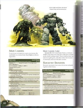 (Left to right) mud lasher, dust devil,
                                                                                        tempest wisp, and stormstonefury




MUD LASHER                                                               M U D LASHER LORE
A CREATURE OF ELEMENTAL EARTH AND WATER, the                                A r c a n a D C 1 2 : A m u d lasher b u r i e s a v i c t i m in

m u d lasher is a vicious b r u t e that delights in drown-              shallow mud, t h e n rests atop this c r u d e grave to feast

ing its foes.                                                            on the slowly rotting c o r p s e . T h e s e c r e a t u r e s have no
                                                                         interest in gold, gems, and o t h e r riches, but t r e a s u r e
                                                                         is s o m e t i m e s interred with their v i c t i m s .
Mud Lasher                                         Level 4 Brute
Medium elemental magical beast (earth, water)           XP 175
Initiative +4     Senses Perception +9; low-light vision                 ROCKEIST SMASHER
H P 63; Bloodied 31
                                                                         ROCKFIST SMASHERS TAKE GREAT PLEASURE in knock-
AC 16; Fortitude 17, Reflex 15, Will 15
                                                                         ing foes to their k n e e s .
Immune disease, poison

© Slam (standard; at-will)                                             1 Rockfist Smasher                                     Level 1 0 Brute
  +7 vs. AC; 2d8 + 4 damage.                                           1 Large elemental magical beast (earth)                         XP500
• Drowning Slam (standard; encounter)
 f                                                                       Initiative +7       Senses Perception +11
  +5 vs. Fortitude; 2d8 + 4 damage, and ongoing 5 damage (save           HP 125; Bloodied 62; see also internal avalanche
  ends). Miss: Half damage.                                              AC 22; Fortitude 24, Reflex 21, Will 21
  Mud Ball (standard; at-will)                                           Immune disease, petrification, poison
  Ranged 10; +5 vs. Reflex; the target is slowed (save ends). If the     Speed 5
  target is already slowed, it is instead immobilized (save ends).       © Granite Punch (standard; at-will)
Amorphous Body (immediate reaction, when hit by a melee                     Reach 2; +13 vs. AC; 2d10 + 6 damage, and if the target is
  attack; encounter)                                                        bloodied, it is knocked prone.
  The mud lasher shifts 3 squares.                                       Internal Avalanche (when first bloodied; encounter)
Relentless Assault                                                          The rockfist smasher gains 20 temporary hit points. If it has
  A mud lasher gains a +2 bonus to attack rolls against slowed or           temporary hit points at the start of its next turn, it loses them
   immobilized creatures.                                                   and gains 1 action point that it must use during that turn.
Alignment Unaligned          Languages Primordial                        Alignment Unaligned          Languages Primordial
Skills Stealth +9                                                        Str 21 (+10)          Dex 15 (+7)             W i s 12 (+6)
Str 18 (+6)            Dex 15 (+4)          W i s 15 (+4)                Con 15 (+7)             Int 4 (+2)             Cha 15 (+7)
Con 13 (+3)            Int8(+1)             Cha 11 (+2)
 