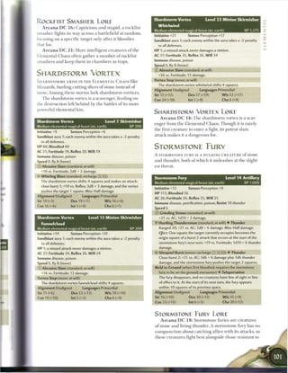 Shardstorm Vortex                      Level 2 3 Minion Skirmisher
ROCKFIST SMASHER LORE
                                                                              Whirlwind
   A r c a n a D C 1 6 : C a p r i c i o u s a n d stupid, a rockfist
s m a s h e r fights its way across a battlefield at r a n d o m ,
                                                                           Medium elemental magical beast (air, earth)
                                                                           Initiative +21    Senses Perception +17
                                                                                                                                              XP 1,275
                                                                                                                                                         _
focusing on a s p e c i f i c target only after it bloodies                Sandblast aura 1; each enemy within the aura takes a -2 penalty
that foe.                                                                     to all defenses.
   A r c a n a D C 2 1 : M o r e intelligent c r e a t u r e s o f t h e   HP 1; a missed attack never damages a minion.
Elemental C h a o s often gather a n u m b e r o f rockfist                AC 37; Fortitude 35, Reflex 36, W i l l 34

smashers a n d k e e p t h e m in c h a m b e r s as traps.                Immune disease, poison
                                                                           Speed 0, fly 8 (hover)
                                                                           © Abrasive Slam (standard; at-will)
SHARDSTORM VORTEX                                                             +26 vs. Fortitude; 15 damage.

SHARDSTORMS A R I S E IN T H E E L E M E N T A L C H A O S like            Vortex Step (move; at-will)
                                                                              The shardstorm vortex whirlwind shifts 4 squares.
blizzards, hurling cutting slices o f stone instead o f
                                                                           Alignment Unaligned              Languages Primordial
snow. A m o n g t h e s e storms lurk shardstorm vortices.
                                                                           Str 12 (+12)             Dex 27 (+19)             W i s 22 (+17)
   T h e s h a r d s t o r m vortex is a scavenger, feeding on             Con 24 (+18)             Int 5 (+8)               Cha 6 (+9)
the destruction left b e h i n d by t h e battles o f its m o r e
powerful e l e m e n t a l kin.
                                                                           SHARDSTORM VORTEX LORE
                                                                               A r c a n a D C 1 4 : T h e shardstorm vortex is a scav-
Shardstorm Vortex                               Level 7 Skirmisher
                                                                           enger from t h e E l e m e n t a l C h a o s . T h o u g h it is rarely
Medium elemental magical beast (air, earth)                      XP 300
                                                                           t h e first c r e a t u r e to e n t e r a fight, its potent slam
Initiative +9          Senses Perception +6
                                                                           attack m a k e s it a dangerous foe.
Sandblast aura 1; each enemy within the aura takes a -2 penalty
  to all defenses.
HP 80; Bloodied 40                                                         STORMSTONE FURY
AC 21; Fortitude 19, Reflex 20, W i l l 19
                                                                           A STORMSTONE F U R Y IS A HULKING C R E A T U R E o f S t o n e
Immune disease, poison
Speed 0, fly 8 (hover)                                                     a n d thunder, both o f w h i c h it u n l e a s h e s at t h e slight-
 : Abrasive Slam (standard; at-will)                                       est t h r e a t .
  +10 vs. Fortitude; 2d8 + 2 damage.
  Whirling Blast (standard; recharge [X] Jlj)
                                                                           Stormstone Fury                                     ILevel 1 4 Artillery
  The shardstorm vortex shifts 4 squares and makes an attack:
                                                                           Medium elemental magical beast (air, earth)                    XP 1,000
  close burst 1; +10 vs. Reflex; 3d8 + 3 damage, and the vortex
                                                                           Initiative+12            Senses Perception+9
  pushes the target 1 square. Miss: Half damage.
                                                                           HP 113; Bloodied 56
Alignment Unaligned             Languages Primordial
                                                                           AC 26; Fortitude 26, Reflex 25, W i l l 25
Str 10 (+3)              Dex 19 (+7)           W i s 16 (+6)
                                                                           Immune disease, petrification, poison; Resist 10 thunder
Con 16 (+6)              lnt5(+0)              Cha6(+1)
                                                                           Speed 6
                                                                           © Grinding Stones (standard; at-will)
Shardstorm Vortex                     Level 13 Minion Skirmisher              +21 vs. AC; I d I O + 3 damage.
  Funnelcloud                                                              •f Hurtling Thunderstone (standard; at-will) • Thunder
                                                                              Ranged 20; +21 vs. AC; 2d8 + 6 damage. Miss: Half damage.
Medium elemental magical beast (air, earth)                      XP 200
Initiative +14    Senses Perception +10                                       Effect: One square the target currently occupies becomes the

Sandblast aura 1; each enemy within the aura takes a -2 penalty               origin square of a burst 2 attack that occurs at the start of the

  to all defenses.                                                            stormstone fury's next turn: +19 vs. Fortitude; 1d10 + 6 thunder

HP 1; a missed attack never damages a minion.                                 damage.

AC 27; Fortitude 24, Reflex 26, W i l l 24                                 V Shrapnel Burst (minor; recharge         jYTj [x] TJj) •   Thunder
Immune disease, poison                                                        Close burst 2; +21 vs. AC; 1d6 + 6 damage plus 1d6 thunder
Speed 0, fly 8 (hover)                                                        damage, and the stormstone fury pushes the target 2 squares.
 - Abrasive Slam (standard: at-will)                                       Meld to Ground (when first bloodied; requires the stormstone
   +16 vs. Fortitude; 12 damage.                                              fury to be on the ground; encounter) • Teleportation
Vortex Step (move; at-will)                                                   The fury disappears, and no creatures have line of sight or line
  The shardstorm vortex funnelcloud shifts 4 squares.                         of effect to it. At the start of its next turn, the fury appears
Alignment Unaligned             Languages Primordial                          within 10 squares of its previous space.
                                                                           Alignment Unaligned               Languages Primordial
Str 11 (+6)              Dex 22 (+12)           W i s 19 (+10)
                                                                           Str 16 (+10)             Dex 20 (+12)             W i s 15 (+9)
                                                                                                                                             m m
Con 19 (+10)             Int 5 (+3)            Cha 6 (+4)
                                                                           Con 23 (+13)              Int 6 (+5)               Cha 20 (+12)


                                                                           STORMSTONE FURY LORE
                                                                                A r c a n a D C 1 8 : S t o r m s t o n e furies are c r e a t u r e s
                                                                           o f stone a n d living t h u n d e r . A stormstone fury h a s no
                                                                           c o m p u n c t i o n about c a t c h i n g allies with its attacks, so
                                                                           t h e s e c r e a t u r e s fight best alongside those resistant to
 