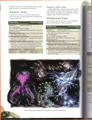 thunder. D w a r v e s covet t h u n d e r i n g w e a p o n s c r a f t e d
                                                                               TEMPEST W I S P LORE
f r o m t h e stone o f a stormstone fury's body.
                                                                                   A r c a n a D C 1 8 : A t e m p e s t wisp b e c o m e s solid
                                                                               w h e n bloodied. U n l i k e m a n y e l e m e n t a l s , t e m p e s t
TEMPEST W I S P                                                                wisps actively ally themselves with o t h e r c r e a t u r e s ,
A TEMPEST W I S P SEEKS OUT o t h e r c r e a t u r e s it c a n               hoping to stay b e h i n d t h e m in battle.
c o e r c e to its side o f a fight, using t h e m as shields as it
targets w e a k e r foes.                                                      WlNDElETMD FURY
                                                                               A CYCLONE OF MIST A N D LIGHTNING, t h e w i n d f i e n d
Tempest Wisp                                     Level 1 3 Controller
                                                                               fury arcs t h r o u g h t h e air like a predator.
Medium elemental magical beast (air)                          XP800
Initiative +10          Senses Perception +10
                                                                               Windfiend Fury                             Level 12 Controller
H P 134; Bloodied 67
                                                                               Large elemental magical beast (air, water)             XP 700
AC 27; Fortitude 26, Reflex 24, W i l l 24
Immune disease, poison; Resist insubstantial while not bloodied                Initiative +11           Senses Perception +10
Speed 0, fly 7 (hover)                                                         Forceful Zephyr aura 3; the windfiend fury slides each creature
0   Air Slash (standard; at-will)                                                  that starts its turn within the aura 1 square.
    +16 vs. Reflex; 2d8 + S damage.                                            HP 123; Bloodied 61
®   Whistling W i n d (standard; at-will)                                      AC 26; Fortitude 24, Reflex 25, W i l l 24
    Ranged 10; +16 vs. Reflex; 2d10 + 3 damage, and the tempest                Immune disease, poison; Resist 15 lightning, 15 thunder
    wisp slides the target 1 square.                                           Speed 0, fly 8 (hover)
•YTumbling Updraft(standard; recharge X i i )                                  0   Flying Debris (standard; at-will)

    Ranged 10; +20 vs. Fortitude; the target is lifted up 20 feet (4               Reach 2; +17 vs. AC; 2d8 + 5 damage.
    squares) and restrained (save ends). Failed Saving Throw: The              -Y Lightning Strike (standard; recharge (x) __) • Lightning
    target is lifted up another 20 feet. Successful Saving Throw; The              Ranged 10; +16 vs. Fortitude; 3d8 + 5 lightning damage, and the
    target falls and takes falling damage, if applicable.                          target is dazed until the end of the windfiend fury's next turn.
Alignment Unaligned              Languages Primordial                          • * Storm Burst (standard; at-will) • Teleportation, Thunder
                                                                                <

Str 15 (+8)              Dex 19 (+10)            W i s 19 (+10)                    Close burst 2; +16 vs. Reflex; 1d10 + 5 thunder damage. Effect
Con 22 (+12)             lnt9(+5)                 Cha14(+8)                        The windfiend fury teleports to any space adjacent to the
                                                                                   burst's area of effect.




                                  (Left to right) geonid, rocfefist smasher, shardstorm vortex, and windfiend fury
 
