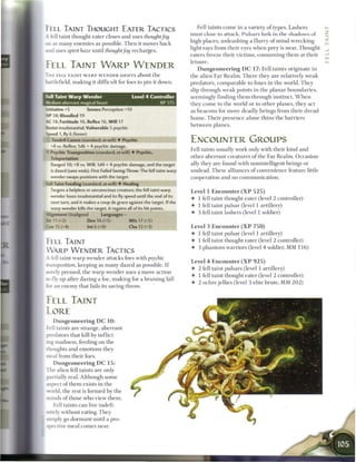 FELL TAINT THOUGHT EATER TACTICS                                            Fell taints c o m e in a variety o f types. Lashers
                                                                         must close to attack. Pulsars LURK in the s h a d o w s o f
A fell taint thought eater closes and uses thoughtfog
                                                                         high places, unleashing a flurry o f m i n d - w r e c k i n g
   as many e n e m i e s as possible. T h e n it moves back
                                                                         light rays from their eyes w h e n prey is near. Thought
and uses spirit haze until thought fog recharges.
                                                                         eaters freeze their victims, c o n s u m i n g t h e m at their
                                                                         leisure.
FELL TAINT WARP WENDER                                                        D u n g e o n e e r i n g D C 1 7 : Fell taints originate in
T H E FELL TAINT W A R P W E N D E R SHIFTS about the                    the alien F a r R e a l m . T h e r e they are relatively w e a k
battlefield, m a k i n g it difficult for foes to pin it down.           predators, c o m p a r a b l e to foxes in t h e world. T h e y
                                                                         slip through w e a k points in the p l a n a r b o u n d a r i e s ,
 -.11 Taint Warp Wender                         Level 4 Controller       seemingly finding t h e m through instinct. W h e n
Medium aberrant magical beast                                 XP 175     they c o m e to the world or to other planes, they act
nitiative+5              Senses Perception+10                            as b e a c o n s for m o r e deadly beings from their dread
H P 38; Bloodied 19                                                      h o m e . T h e i r p r e s e n c e alone t h i n s t h e b a r r i e r s
AC 18; Fortitude 16, Reflex 16, W i l l 17                               b e t w e e n planes.
Resist insubstantial; Vulnerable 5 psychic
Speed 1, fly 6 (hover)
 - Tendril Caress (standard; at-will) • Psychic                          ENCOUNTER GROUPS
  -8 vs. Reflex; 1d6 + 4 psychic damage.
                                                                         Fell taints usually work only with their kind and
* Psychic Transposition (standard; at-will) 4 Psychic,
  Teleportation                                                          other aberrant creatures o f the Far R e a l m . Occasion-
  Ranged 10; +8 vs. Will; 1d4 + 4 psychic damage, and the target         ally they are found with nonintelligent beings or
  is dazed (save ends). First Failed Saving Throw: The fell taint warp   undead. These alliances o f convenience feature little
  wender swaps positions with the target.                                cooperation and no c o m m u n i c a t i o n .
    Taint Feeding (standard; at-will) • Healing
  Targets a helpless or unconscious creature; the fell taint warp        Level 1 E n c o u n t e r ( X P 5 2 5 )
  wender loses insubstantial and its fly speed until the end of its
                                                                         • 1 fell taint thought eater (level 2 controller)
  next turn, and it makes a coup de grace against the target. If the
  warp wender kills the target, it regains all of its hit points.
                                                                         4- 1 fell taint pulsar (level 1 artillery)
Alignment Unaligned             Languages -                              4- 3 fell taint lashers (level 1 soldier)
Str 11 (+2)              Dex 16 (+5)          W i s 17 (+5)
Con 15 (+4)              Int 6 (+0)           Cha 12 (+3)                Level 3 E n c o u n t e r ( X P 7 5 0 )
                                                                         4- 1 fell taint pulsar (level 1 artillery)
FELL TAINT                                                               4- 1 fell taint thought eater (level 2 controller)
                                                                         4- 3 phantom warriors (level 4 soldier, MM 1 1 6 )
W A R P W E N D E R TACTICS
A fell taint w a r p wender attacks foes with psychic
                                                                         Level 4 E n c o u n t e r ( X P 9 2 5 )
^ansposition, keeping as m a n y dazed as possible. I f
                                                                         4 2 fell taint pulsars (level 1 artillery)
sorely pressed, the w a r p wender uses a move action
                                                                         4- 1 fell taint thought eater (level 2 controller)
:o fly up after dazing a foe, making for a bruising fall
                                                                         •   2 o c h r e jellies (level 3 elite brute, MM 2 0 2 )
sor an enemy that fails its saving throw.


FELL TAINT
LORE
    Dungeoneering DC 10:
Fell taints are strange, aberrant
predators that kill by inflict-
 ng madness, feeding on the
thoughts and emotions they
steal from their foes.
   Dungeoneering DC 15:
The alien fell taints are only
partially real. Although some
ispect o f t h e m exists in the
world, the rest is formed by the
minds o f those who view t h e m .
   Fell taints c a n live indefi-
nitely without eating. They
simply go dormant until a pro-
spective m e a l comes near.

                                                                                                                                           ______
 
