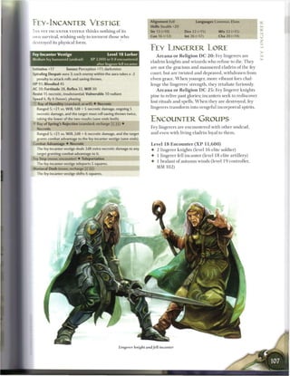 FEY-INCATMTER VESTIGE                                                       Alignment Evil
                                                                            Skills Stealth +20
                                                                                                          Languages Common, Elven

T H E FEY-INCANTER VESTIGE t h i n k s n o t h i n g o f its                Str 13 (+10)          Dex 22 (+15)           W i s 22 (+15)
own survival, wishing only to torment those who                             Con 16 (+12)          Int 26 (+17)           Cha 20 (+14)
iestroyed its physical form.
                                                                            FEY LINGERER LORE
Fey-lncanter Vestige                              Level 1 8 Lurker             A r c a n a o r R e l i g i o n D C 2 0 : Fey lingerers are
Medium fey humanoid (undead)           XP 2,000 or 0 if encountered
                                                                            eladrin knights and wizards who refuse to die. T h e y
                                          after lingerer fell incanter
                                                                            are not the gracious and m a n n e r e d eladrin o f the fey
    nitiative +17       Senses Perception +11; darkvision
Spiraling Despair aura 3; each enemy within the aura takes a -2             court, but are twisted and depraved, withdrawn from
     penalty to attack rolls and saving throws.                             elven grace. W h e n younger, more vibrant foes chal-
-P 91; Bloodied 45                                                          lenge t h e lingerers' strength, they retaliate furiously.
AC 30; Fortitude 28, Reflex 32, W i l l 30                                     A r c a n a o r R e l i g i o n D C 2 5 : Fey lingerer knights
-esist 15 necrotic, insubstantial; Vulnerable 10 radiant
                                                                            pine to relive past glories; incanters seek to rediscover
Speed 6, fly 6 (hover), phasing
                                                                            lost rituals and spells. W h e n they are destroyed, fey
      Ray of Humility (standard; at-will) • Necrotic
     Ranged 5; +21 vs. Will; 1d8 + 5 necrotic damage, ongoing 5             lingerers transform into vengeful incorporeal spirits.
     necrotic damage, and the target must roll saving throws twice,
     raking the lower of the two results (save ends both).                  ENCOUNTER GROUPS
^ Ray of Spring's Rejection (standard; recharge fx] (TJD •
      Necrotic                                                              Fey lingerers are encountered with other undead,
      Ranged 5; +21 vs. Will; 2d8 + 6 necrotic damage, and the target       and even with living eladrin loyal to t h e m .
      grants combat advantage to the fey-incanter vestige (save ends).
    I : mbat Advantage • Necrotic                                           Level 1 8 E n c o u n t e r ( X P 1 1 , 6 0 0 )
      The fey-incanter vestige deals 2d8 extra necrotic damage to any       •   2 lingerer knights (level 1 6 elite soldier)
      :arget granting combat advantage to it.
                                                                            •   1 lingerer fell i n ca n t e r (level 1 8 elite artillery)
:
    f y Step (move; encounter) • Teleportation
                                                                            •   1 bralani o f autumn winds (level 1 9 controller,
     The fey-incanter vestige teleports 5 squares.
Maniacal Dash (move; recharge [X](H))                                           MM 1 0 2 )
     The fey-incanter vestige shifts 6 squares.




                                                             in-.   L




                                                         Lingerer knight and fell incanter
 