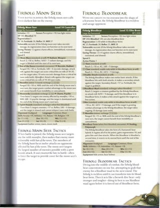 FIRBOLG MOON SEER                                                        FIRBOLG BLOODBEAR
  A HEN BATTLE is JOINED, t h e firbolg m o o n seer calls                W I T H T H E ABILITY TO TRANSFORM into t h e shape o f                       c
  down darkest fate on t h e enemy.                                       a f e a r s o m e b e a s t , t h e firbolg b l o o d b e a r is a reckless   cc
                                                                          a n d savage opponent.
  Firbolg Moon Seer                            Level 1 4 Controller
1 -arge fey humanoid                                      XP 1,000        Firbolg Bloodbear                                Level 1 5 Elite Brute
  — itiative +11         Senses Perception +18; low-light vision          Large fey humanoid                                            XP 2,400
 -P 141; Bloodied 70                                                      Initiative +12           Senses Perception +18; low-light vision
 Regeneration 5                                                           HP 240; Bloodied 120; see also bloodbear/orm
  KZ 28; Fortitude 26, Reflex 24, W i l l 27                              Regeneration 5 (10 while in bloodbear form)
  > jlnerable necrotic (if the firbolg moon seer takes necrotic           AC 27; Fortitude 28, Reflex 25, W i l l 28
    damage, its regeneration does not function on its next turn)          Vulnerable necrotic (if the firbolg bloodbear takes necrotic
 Saving Throws +2 against charm effects, immobilized, restrained,            damage, its regeneration does not function on its next turn
    and slowed                                                            Saving Throws +2 (+4 against charm effects, immobilized,
 Soeed 8                                                                     restrained, and slowed)
  : Moon Mace (standard; at-will) 4 Radiant, Weapon                       Speed 8
    Reach 2; +18 vs. Reflex; 1d10 + 7 radiant damage, and the             Action Points 1
    target is blinded until the start of its next turn.                   © Slam (standard; at-will)
 * Ban of the Raven (standard; encounter) 4 Necrotic, Radiant                Reach 2; +18 vs. AC; 2d8 + 9 damage.
    Ranged 10; +18 vs. Fortitude; 3d8 + 6 necrotic damage, attack         © Claw (standard; usable only while in bloodbear form; at-will)
    rolls against the target can score critical hits on rolls of 18-20,      Reach 2; +18 vs. AC; 2d12 + 9 damage.
    and the target takes 10 extra necrotic damage from a critical hit     4 Double Attack (standard; at-will)
     save ends both). Aftereffect: Attack rolls against the target can       The firbolg bloodbear makes two melee basic attacks. If the
    score critical hits on rolls of 19-20 (save ends).                       bloodbear hits with both attacks, it makes a secondary attack
    Moonfire (minor 1/round; recharge TTjiXjij)                              against the target. Secondary Attack: +17 vs. Fortitude; the
    Ranged 10; +18 vs. Will; until the end of the firbolg moon seer's        target is grabbed.
    next turn, the target grants combat advantage to the moon seer        4 Bloodbear Maul (standard; recharges when bloodied)
    and cannot benefit from invisibility or concealment.
                                                                             Reach 2; targets a creature grabbed by the firbolg bloodbear;
 — Moonstrike (standard; recharge       JH][n]) 4   Charm, Psychic           no attack roll; 4d10 + 9 damage, and if the bloodbear is in
    Close burst S; targets one enemy affected by moonjire; +18 vs.           bloodbear form, it makes a bite attack against the target as a
    Will; 2d8 + 6 psychic damage, and the target is dominated until          free action.
    the end of the firbolg moon seer's next turn.                         4 Bite (standard; usable only while in bloodbear form; at-will)
 — Spirit Hounds (standard; recharges when first bloodied)                   +18 vs. AC; 3d12 + 9 damage, and if the target is granting
    Close blast 5; targets enemies; +17 vs. Reflex; 2d6 + 6 damage,          combat advantage to the firbolg bloodbear, the target takes
    and the target is slowed and cannot teleport (save ends both).           ongoing 10 damage (save ends).
  Alignment Unaligned           Languages Common, Elven                   *Y Moonfire (minor; recharge __ |XJ __)
  Skills Arcana +14, Athletics +15, Nature +18, Religion +14                 Ranged 10; +15 vs. Will; until the end of the firbolg bloodbear's
 Str 17 (+10)           Dex 18 (+11)            W i s 23 (+13)               next turn, the target cannot benefit from invisibility or
 Con 21 (+12)            Int 14 (+9)            Cha 15 (+9)                  concealment.
  Equipment leather armor, mace, moon mask                                Bloodbear Form (when first bloodied; encounter) 4 Healing,
                                                                             Polymorph
                                                                             The firbolg bloodbear takes the form of a humanoid-bear
 FIRBOLG MOON SEER TACTICS
                                                                             hybrid. It regains all of its hit points, gains regeneration 10, and
 W h e n battle is j o i n e d , the firbolg m o o n seer targets
                                                                             gains bite and claw attacks. When the bloodbear is bloodied a
  :ne foe with moonfire, t h e n m a k e s that e n e m y m o r e            second time, it reverts to its normal form until the end of the
 vulnerable with ban of the raven. T h e m e m b e r s o f                   encounter.
  :he firbolg hunt focus m e l e e attacks on opponents                   Alignment Unaligned              Languages Common, Elven
  ."rected by ban of the raven. T h e moon seer targets                   Skills Athletics +19, Intimidate +13, Nature +18
                                                                          Str 24 (+14)             Dex 20 (+12)             W i s 22 (+13)
  :he largest n u m b e r o f e n e m i e s possible with a spirit
                                                                          Con 20 (+12)             Int 12 (+8)               Cha 13 (+8)
  -sands attack. It uses moonstrike late in battle—often
                                                                          Equipment hide armor, bear helmet
 no force t h e target to provide cover for t h e m o o n seer's
 escape.
                                                                          FIRBOLG BLOODBEAR TACTICS
                                                                          Diving into t h e middle o f c o m b a t , t h e firbolg blood-
                                                                          b e a r c o n c e n t r a t e s on one foe, attempting to grab that
                                                                          e n e m y for a bloodbear maul in t h e n e x t r o u n d . T h e
                                                                          firbolg is reckless until it c a n t r a n s f o r m into its blood-
                                                                          b e a r form. T h e n it acts like a b e r s e r k dire bear—only
                                                                          stronger a n d tougher—doing its best to use bloodbear
                                                                          maul again before it is forced out o f b l o o d b e a r form.
 