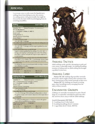 ANKHEG

 LOATHSOME INSECTS with a taste for bipedal prey,
 a n k h e g s b u r s t from hiding to seize t h e unwary.
 An a n k h e g moves with great stealth, but might b e
 detected by t h e faint w h i f f o f acid dripping from its
 twitching m a n d i b l e s .


 Ankheg                                        Level 3 Elite Lurker
 Large natural beast                                         XP300
 Initiative +10         Senses Perception +9; tremorsense 5
 HP 100; Bloodied 50
 AC 17; Fortitude 14, Reflex 16, W i l l 14
 Resist 5 acid
 Saving Throws +2
 Speed 8, burrow 4 (tunneling)
 Action Points 1
 © Claw (standard; at-will)
    +8 vs. AC; 1d8 + 5 damage.          ^ ^ ^ ^ ^ ^ ^ ^ ^ ^ ^ ^ ^
 • Mandible Grab (standard; usable only while the ankheg does not
  f
    have a creature grabbed; at-will)
    +8 vs. AC; 1d8 + 5 damage, and the target is grabbed; see also
    mandible   carry.
 I Gnaw and Scuttle (minor; at-will) • Acid
    Targets a creature grabbed by the ankheg; +8 vs. AC; 1d8 + 2
    damage, and ongoing 5 acid damage (save ends). The ankheg
    then shifts 2 squares and pulls the target to space adjacent to
    its new location.
 • * Acid Spray (standard; recharges when first bloodied) 4- Acid
  <
    Close blast 3; +8 vs. Reflex; 1d8 + 5 acid damage, and the target
    is slowed and takes ongoing 5 acid damage (save ends both).
 Mandible Carry                                                           ANKHEG TACTICS
    An ankheg can move at normal speed while carrying a creature          Adult a n k h e g s strike quickly, attempting to g r a b a n d
    that is Medium or smaller.                                            c a r r y away a v u l n e r a b l e target. A n a n k h e g broodling
 Alignment Unaligned             Languages -
                                                                          r e m a i n s in hiding until a n adult a n k h e g has brought
 Skills Stealth +11
                                                                          a grabbed victim near.
 Str15(+3)               Dex20(+6)             W i s 16 (+4)
 Con 18 (+5)             lnt2(-3)              Cha4(-2)
                                                                          ANKHEG LORE
 Ankheg Broodling                             Level 1 Minion Brute            N a t u r e D C 1 0 : A n k h e g s dig m a z e l i k e n e t w o r k s
 Small natural beast                                           XP 25      o f t u n n e l s , w h i c h might c o n t a i n o t h e r m o n s t e r s that
 Initiative +3          Senses Perception +1; tremorsense 5               have c l a i m e d p a r t o f t h e t u n n e l network as t h e i r o w n .
 HP 1; a missed attack never damages a minion.
                                                                              N a t u r e D C 1 5 : A n k h e g s a r e found in nesting
 AC 15; Fortitude 12, Reflex 14, W i l l 12
                                                                          pairs, t h e i r broodlings rarely e m e r g i n g from t h e
 Resist 5 acid
 Speed 6, burrow 2 (tunneling)                                            safety o f t h e i r t u n n e l s .
 © Claw (standard; at-will)
    +5 vs. AC; 4 damage,
 i Mandible Rip (standard; at-will) • Acid
                                                                          ENCOUNTER GROUPS
    +4 vs. AC; 6 damage. If the ankheg broodling makes a critical         A n k h e g s are n o r m a l l y e n c o u n t e r e d as pairs. Brood-
    hit against a target, each creature adjacent to that target takes 3   lings a r e occasionally controlled b y giant ants after
    acid damage.                                                          t h e ant hives drive away or kill t h e adult a n k h e g s .
 Brood Swarm
    An ankheg broodling gains a +4 bonus to attack rolls against
                                                                          Level 4 E n c o u n t e r ( X P 9 5 0 )
    targets that are grabbed by any ankheg.
                                                                          •    2 a n k h e g s (level 3 elite lurker)
 Alignment Unaligned             Languages -
 Skills Stealth +8                                                        •    6 a n k h e g broodlings (level 1 m i n i o n )

 Str 10 (+0)             Dex 16 (+3)           W i s 12 (+1)              •    1 rage drake (level 5 b r u t e , M M 9 2 )
 Con 13 (+1)             lnt1(-5)              Cha 2 (-4)
 