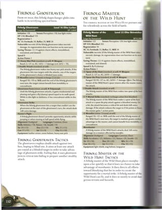 FIRBOLG GHOSTRAVEN                                                      FIRBOLG MASTER
FROM ON HIGH, this firbolg s h a p e c h a n g e r glides into
                                                                        OF THE WILD HUNT
battle in its terrifying s p e c t r a l form.
                                                                        T H E FIRBOLG M A S T E R OF T H E W I L D H U N T pursues one
                                                                        foe relentlessly across t h e field o f battle.
Firbolg Ghostraven                           Level 1 6 Elite Lurker
Large fey humanoid                                         XP 2,800
                                                                        Firbolg Master of the                        Level 2 2 Elite Skirmisher
Initiative +18        Senses Perception +18; low-light vision
HP 238; Bloodied 119                                                      Wild Hunt
Regeneration S                                                          Large fey humanoid                                                  XP 8,300
AC 30; Fortitude 28, Reflex 29, W i l l 28                              Initiative +22           Senses Perception +24; low-light vision
Vulnerable necrotic (if the firbolg ghostraven takes necrotic           HP 404; Bloodied 202
   damage, its regeneration does not function on its next turn)         Regeneration 10
Saving Throws +2 (+4 against charm effects, immobilized,                AC 36; Fortitude 33, Reflex 35, W i l l 34
   restrained, and slowed)                                              Vulnerable necrotic (if the firbolg master of the Wild Hunt takes
Speed 8                                                                    necrotic damage, its regeneration does not function on its next
Action Points 1                                                           turn)
© Heavy W a r Pick (standard; at-will) • Weapon                         Saving Throws +2 (+4 against charm effects, immobilized,
   Reach 2; +21 vs. AC; 1d12 + 7 damage (crit 2d12 + 19).                  restrained, and slowed)
• Double Attack (standard; at-will)
 1                                                                      Speed 8,fly8 (clumsy)
  The firbolg ghostraven makes two heavy war pick attacks. If the       Action Points 1
  ghostraven hits two targets with the attacks, one of the targets      © Spear of the Hunt (standard; at-will) • Weapon
   of the ghostraven's choice is blinded (save ends).                      Reach 2; +27 vs. AC; 2d10 + 7 damage.
• Moonfire (minor 1/round; recharge [: :j _] |: :j)
 Y                                                                      © Spear the Prey (standard; at-will) • Weapon
   Ranged 10; +19 vs. Will; until the end of the firbolg ghostraven's      Ranged 10/20; +27 vs. AC; 2d10 + 7 damage. Effect: The firbolg
   next turn, the target cannot benefit from invisibility or               master of the Wild Hunt's spear returns after the master makes
   concealment.                                                            the attack.
Ghostraven Form (minor; at-will) • Polymorph                            •)• Double Attack (standard; at-will)
   Until the firbolg ghostraven attacks, it gains insubstantial and       The firbolg master of the Wild Hunt makes two spear of the hunt
   phasing and gains a fly (clumsy) speed equal to its walk speed.         attacks.
   While in dim light or darkness, it has concealment while in this     l -Y Mortal Strike (standard; recharges when first bloodied)
  form.                                                                    The firbolg master of the Wild Hunt makes a spear of the hunt
Ghostraven Strike                                                          attack or a spear the prey attack against a bloodied enemy. On
   When the firbolg ghostraven hits a target that couldn't see the         a hit, the attack becomes a critical hit and deals 6d6 extra
   ghostraven at the start of the ghostraven's turn, the attack deals      damage. If the attack reduces the target to 0 hit points or fewer
   2d8 extra damage.                                                       the master gains 1 action point.
Hunter's Flight                                                         4? Moonfire (minor 1/round; at-will)
   A firbolg ghostraven doesn't provoke opportunity attacks while          Ranged 10; +25 vs. Will; until the end of the firbolg master of
  jumping or when moving at half speed while flying.                       the Wild Hunt's next turn, the target is marked, grants combat
Alignment Unaligned           Languages Common, Elven                      advantage to the master, and cannot benefit from invisibility or
Skills Athletics +18, Nature +18, Stealth +19                              concealment.
Str 20 (+13)           Dex 23 (+14)           W i s 21 (+13)            Moonhunter
Con 17 (+11)          Int 13 (+9)             Cha 15 (+10)                 A firbolg master of the Wild Hunt's attacks deal 2d6 extra
Equipment leather armor, raven helmet, heavy war pick                      damage to a creature affected by moon/Ire.
                                                                        Alignment Unaligned               Languages Common, Elven
                                                                        Skills Acrobatics +25, Athletics +23, Nature +24, Stealth +25
FIRBOLG GHOSTRAVEN TACTICS                                              Str 24 (+18)              Dex 28 (+20)             W i s 26 (+19)
T h e ghostraven employs double attack against two                      Con 18 (+15)              Int 15 (+13)             Cha 18 (+15)
foes, hoping to blind o n e . It a i m s at least o n e attack          Equipment light shield, stag helmet, longspear
per r o u n d at a b l i n d e d target in order to t a k e advan-
tage o f ghostraven strike. Failing that, it uses ghostraven
                                                                        FIRBOLG MASTER OE THE
form to retreat into hiding to p r e p a r e a n o t h e r stealthy
attack.
                                                                        W I L D HUNT TACTICS
                                                                        A firbolg m a s t e r o f t h e W i l d H u n t places moonfire
                                                                        upon a foe quickly so that it loses no c h a n c e to take
                                                                        advantage o f moonhunter.              It then d i r e c t s all efforts
                                                                        toward bloodying that foe in order to c r e a t e t h e
                                                                        opportunity for a mortal strike. A firbolg m a s t e r o f the
                                                                        W i l d H u n t c a n fly, a n d it does so mostly to avoid dan-
                                                                        gerous t e r r a i n a n d h a z a r d s .
 