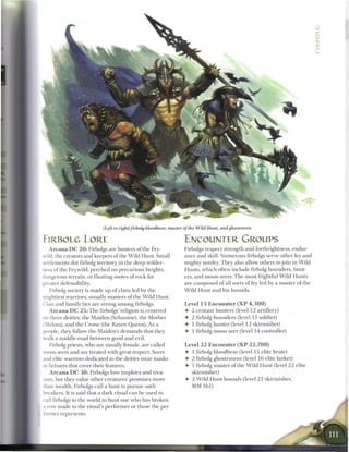 (Left to right) firbolg bloodbear, master of the Wild Hunt, and ghostraven

FIRBOLG LORE                                                         ENCOUNTER GROUPS
   A r c a n a D C 2 0 : Firbolgs are hunters o f the Fey            Firbolgs respect strength and forthrightness, endur-
wild, the creators and keepers o f the W i l d Hunt. Small           ance and skill. Numerous firbolgs serve other fey and
settlements dot firbolg territory in the deep wilder-                mighty nonfey. They also allow others to j o i n in W i l d
ness of the Feywild, perched on precarious heights,                  Hunts, w h i c h often include firbolg hounders, hunt-
dangerous terrain, or floating motes o f rock for                    ers, and moon seers. T h e most frightful W i l d Hunts
greater defensibility.                                               are composed o f all sorts o f fey led by a master o f the
    Firbolg society is m a d e up of clans led by the                W i l d Hunt and his hounds.
mightiest warriors, usually masters of the W i l d Hunt.
Clan and family ties are strong among firbolgs.                      Level 1 3 E n c o u n t e r ( X P 4 , 3 0 0 )
    A r c a n a D C 2 5 : T h e firbolgs' religion is centered       •    2   centaur hunters (level 12 artillery)
 :i three deities: the Maiden (Sehanine), the Mother                 •    2   firbolg hounders (level 11 soldier)
 Melora), and the Crone (the Raven Queen). As a                      4-   1   firbolg hunter (level 12 skirmisher)
people, they follow the Maiden's demands that they                   4-   1   firbolg m o o n seer (level 14 controller)
walk a middle road b e t w e e n good and evil.
    Firbolg priests, who are usually female, are called              Level 2 2 E n c o u n t e r ( X P 2 2 , 7 0 0 )
moon seers and are treated with great respect. Seers                 4 1 firbolg bloodbear (level 15 elite brute)
and elite warriors dedicated to the deities wear masks               4- 2 firbolg ghostravens (level 1 6 elite lurker)
 • helmets that cover their features.
  r                                                                  4- 1 firbolg master o f the W i l d Hunt (level 2 2 elite
    A r c a n a D C 3 0 : Firbolgs love trophies and trea-              skirmisher)
sure, but they value other creatures' promises more                  4 2 W i l d Hunt hounds (level 2 1 skirmisher,
:han wealth. Firbolgs call a hunt to pursue oath                          MM 161)
breakers. It is said that a dark ritual c a n be used to
call firbolgs to the world to hunt one who has broken
a vow m a d e to the ritual's performer or those the per-
• inner represents.
 