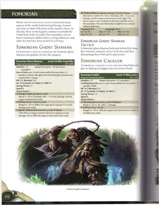 •i'c Darksoul Mist (standard; recharge (fT| _} fJJ) • Zone
FOMORIAN                                                                       Area burst 2 within 10; +20 vs. Fortitude; 2d8 + 7 necrotic
                                                                                damage, and the target is slowed (save ends). Effect: The
                                                                                burst creates a zone of darkness that lasts until the end of
 W H E N T H E F E Y W I L D W A S YOUNG, it m i r r o r e d m a n y
                                                                                the encounter. The zone blocks line of sight for any creature
 a s p e c t s o f t h e world, b o t h foul a n d b e n i g n . Fomori-        without darkvision.
 a n s arose as dark r e f l e c t i o n s o f t h e massive titans. To      Alignment Evil                  Languages Elven
 this day, t h e s e twisted giants c o n t i n u e to i n h a b i t t h e   Str 13 (+9)             Dex 17 (+11)            W i s 15 (+10)
 U n d e r d a r k o f t h e Feywild. T h e i r beautiful c a v e r n s      Con 20 (+13)            Int 16 (+11)            Cha 24 (+15)
 h o u s e n u m e r o u s eladrin slaves, cyclops followers, a n d
 o t h e r fey that have b e e n t u r n e d to evil ways.                   FOMORIAN GHOST SHAMAN
                                                                             TACTICS
 FOMORIAN GHOST SHAMAN                                                       A f o m o r i a n ghost s h a m a n lurks j u s t b e h i n d t h e front-
 G E N E R A T I N G A MIST OF DARKNESS, t h e f o m o r i a n ghost         line warriors, using its evil eye on its foes a n d t h e n
 s h a m a n m a n i p u l a t e s its foes like puppets.                    d o m i n a t i n g t h e m with spirits of possession.


 Fomorian Ghost Shaman                    Level 1 6 Elite Controller         FOMORIAN CACKLER
 Huge fey humanoid (giant)                                 XP 2,800
                                                                             A FOMORIAN CACKLER IS A SLY ASSASSIN that finds evil
 Initiative +11          Senses Perception +10; darkvision,
                                                                             glee in sinking its daggers into an enemy's h e a r t .
       truesight 6
 Aura of Eyes aura 3; each enemy within the aura takes a -3
    penalty to attack rolls against the fomorian ghost shaman and            Fomorian Cackler                              Level 17 Elite Lurker
    cannot shift or charge.                                                  Huge fey humanoid (giant)                                  XP 3,200
 HP 312; Bloodied 156                                                        Initiative +17          Senses Perception +17; truesight 6
 AC 30; Fortitude 28, Reflex 26, W i l l 30                                  Cackling Depravity aura 1; each enemy within the aura takes a -2
 Saving Throws +2                                                               penalty to Will.
 Speed 8                                                                     HP 262; Bloodied 131
 Action Points 1                                                             AC 31; Fortitude 30, Reflex 28, W i l l 27
 © Death's Touch (standard; at-will)                                         Saving Throws +2
    Reach 3; +20 vs. Fortitude; 4d4 + 5 necrotic damage, and the             Speed 8
    target is slowed (save ends).                                            Action Points 1
    Evil Eye (minor 1/round; at-will)                                        © Disembowel (standard; at-will) • Weapon
    Ranged 5; +20 vs. Reflex; the target gains ongoing 10 necrotic              Reach 3; +22 vs. AC; 2d8 + 7 damage.
    damage (save ends).                                                      •Y Evil Eye (minor; at-will)
 < * Spirits of Possession (standard; at-will) • Charm
  c                                                                             Ranged 5; +20 vs. Will; the target treats the fomorian cackler as
    Close blast 3; targets creatures that have ongoing necrotic                 invisible (save ends).
    damage; +20 vs. Will; the target is dominated (save ends).
 