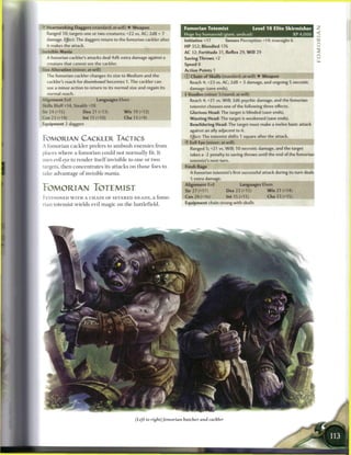 ' Heartseeking Daggers (standard; at-will) • Weapon                           Fomorian Totemist                    Level 1 8 Elite Skirmisher
  Ranged 10; targets one or two creatures; +22 vs. AC; 2d8 + 7                Huge fey humanoid (giant, undead)                           XP 4,000
  damage. Effect: The daggers return to the fomorian cackler after            Initiative +17        Senses Perception +14; truesight 6
  it makes the attack.                                                        HP 352; Bloodied 176
                                                                              AC 32; Fortitude 31, Reflex 29, W i l l 29
  A fomorian cackler's attacks deal 4d6 extra damage against a                Saving Throws +2
  creature that cannot see the cackler.                                       Speed 8
5 ze Alteration (minor; at-will)                                              Action Points 1
  The fomorian cackler changes its size to Medium and the                     © Chain of Skulls (standard; at-will) • Weapon
  cackler's reach for disembowel becomes 1. The cackler can                     Reach 4; +23 vs. AC; 2d8 + 3 damage, and ongoing 5 necrotic
  use a minor action to return to its normal size and regain its                damage (save ends).
  normal reach.                                                               + Voodoo (minor 1/round; at-will)                          JlHHHI
Alignment Evil                 Languages Elven                                  Reach 4; +21 vs. Will; 2d6 psychic damage, and the fomorian
Skills Bluff+14, Stealth +18                                                    totemist chooses one of the following three effects.
Str 24 (+1S)            Dex 21 (+13)            W i s 19 (+12)                  Glorious Head: The target is blinded (save ends).
Con 23 (+14)            Int I S (+10)           Cha 13 (+9)                     Wasting Head: The target is weakened (save ends).
Equipment 2 daggers                                                              Bewildering Head: The target must make a melee basic attack
                                                                                against an ally adjacent to it.
                                                                                Effect: The totemist shifts 1 square after the attack.
FOMORIAN CACKLER TACTICS
                                                                                Evil Eye (minor; at-will)
A fomorian c a c k l e r prefers to a m b u s h e n e m i e s f r o m
                                                                                 Ranged 5; +21 vs. Will; 10 necrotic damage, and the target
places w h e r e a f o m o r i a n could not n o r m a l l y fit. It            takes a -2 penalty to saving throws until the end of the fomorian
uses evil eye to r e n d e r i t s e l f invisible to one or two                 totemist's next turn.
targets, t h e n c o n c e n t r a t e s its attacks on t h o s e foes to     Fresh Rage
take advantage o f invisible mania.                                              A fomorian totemist's first successful attack during its turn deals
                                                                                 5 extra damage.                                               .
                                                                              Alignment Evil                Languages Elven
FOMORIAN FOTEMIST                                                             Str 27 (+17)          Dex 22 (+15)           W i s 21 (+14)
FESTOONED W I T H A C H A I N OF S E V E R E D H E A D S , a fomo-            Con24(+16)            Int 15 (+11)           Cha 23 (+15)
                                                                              Equipment chain strung with skulls
rian totemist wields evil m a g i c on t h e battlefield.




                                                      (Left to right)fomorian butcher and cackler
 