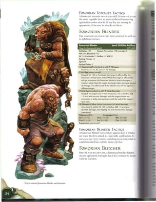 FOMORIAN TOTEMIST TACTICS
A f o m o r i a n totemist never stays still. It uses evil eye on
t h e most c a p a b l e foes, to prevent t h e m from saving
against its voodoo a t t a c k s . I f any fey are a m o n g its
opponents, it focuses its attacks on t h e m .



FOMORIAN BLINDER
T H E FOMORIAN BLINDER USES T H E P O W E R o f its evil eve
to debilitate its foes.


Fomorian Blinder                           Level 2 0 Elite Artillery
Huge fey humanoid (giant)                                        XP 5,600
Initiative +11         Senses Perception +18; truesight 6
HP 296; Bloodied 148
AC 32; Fortitude 31, Reflex 33, W i l l 31
Saving Throws +2
Speed 8
Action Points 1
© Quarterstaff (standard; at-will) • Weapon
   Reach 3;+27 vs. AC; 1d12 + 10 damage.
• Evil Eye (minor; at-will)
 Y
   Ranged 10; +25 vs. Fortitude; the target is affected by the
  fomorian's evil eye (save ends). While the target is affected by
  evil eye, whenever the fomorian blinder's attack damages a
   creature other than the target, the target takes an equal amoun:
   of damage. The effect ends if the blinder uses evil eye against a
   different target.
• Acid Eye (standard; at-will) • Acid, Necrotic
 Y
   Ranged 10; targets one or two creatures; +25 vs. Reflex; 2d8
  + 9 acid and necrotic damage, and the target cannot use
   encounter or daily attack powers until the end of the target's
   next turn.
- i Shower of Ichor (minor; encounter) • Acid, Necrotic
 $>
  Area burst 2 within 10; +23 vs. Reflex; 2d8 + 9 acid and
   necrotic damage, and ongoing 10 acid and necrotic damage
   (save ends).
Alignment Evil                 Languages Elven
Str 23 (+16)            Dex 12 (+11)            W i s 16 (+13)
Con 22 (+16)            Int 26 (+18)            Cha 23 (+16)
Equipment quarterstaff



FOMORIAN BLINDER TACTICS
A f o m o r i a n b l i n d e r uses evil eye against foes it t h i n k s
a r e most likely to attack it, especially spellcasters. It
uses acid eye every r o u n d , spending an action point to
c a t c h bloodied foes w i t h i n shower of ichor.



FOMORIAN BUTCHER
B R U T A L A N D RELENTLESS, a f o m o r i a n b u t c h e r fixates
on one opponent, trying to h a c k t h e c r e a t u r e to death
with its falchion.
 